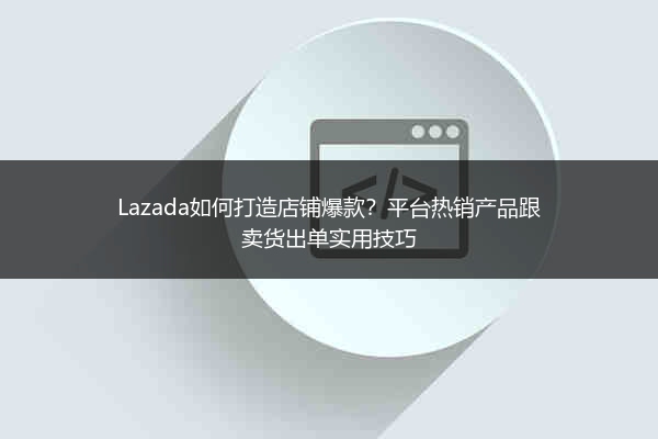 Lazada如何打造店铺爆款？平台热销产品跟卖货出单实用技巧