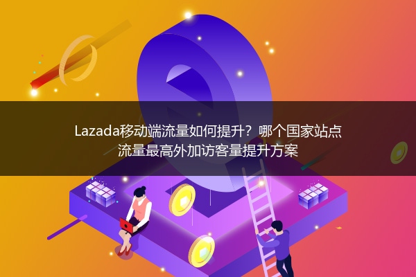 Lazada移动端流量如何提升？哪个国家站点流量最高外加访客量提升方案