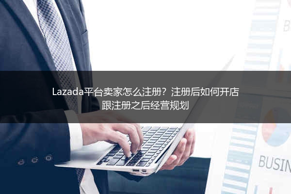 Lazada平台卖家怎么注册？注册后如何开店跟注册之后经营规划