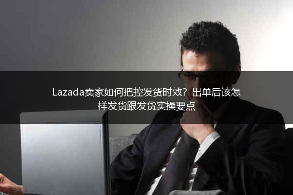 Lazada卖家如何把控发货时效？出单后该怎样发货跟发货实操要点 