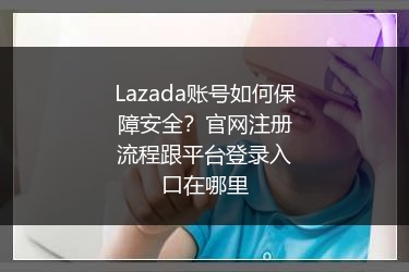 Lazada账号如何保障安全？官网注册流程跟平台登录入口在哪里