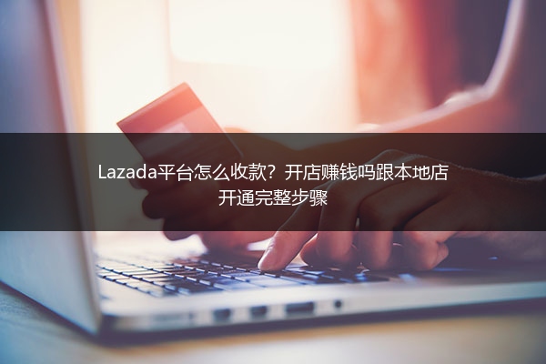 Lazada平台怎么收款？开店赚钱吗跟本地店开通完整步骤