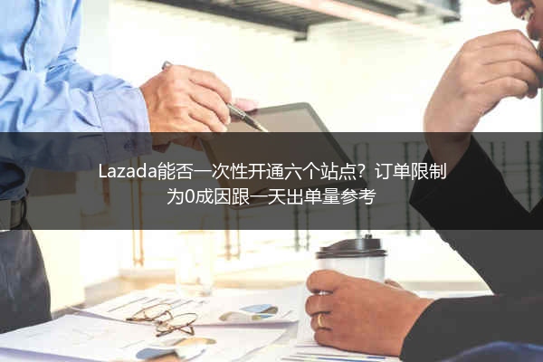 Lazada能否一次性开通六个站点？订单限制为0成因跟一天出单量参考 