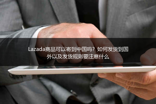 Lazada商品可以寄到中国吗？如何发货到国外以及发货规则要注意什么