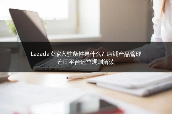 Lazada卖家入驻条件是什么？店铺产品管理连同平台运营规则解读