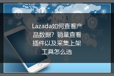 Lazada如何查看产品数据？销量查看插件以及采集上架工具怎么选