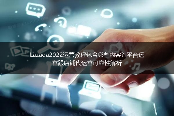 Lazada2022运营教程包含哪些内容？平台运营跟店铺代运营可靠性解析