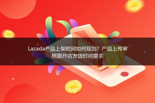 Lazada产品上架时间如何规划？产品上传审核跟开店发货时间要求
