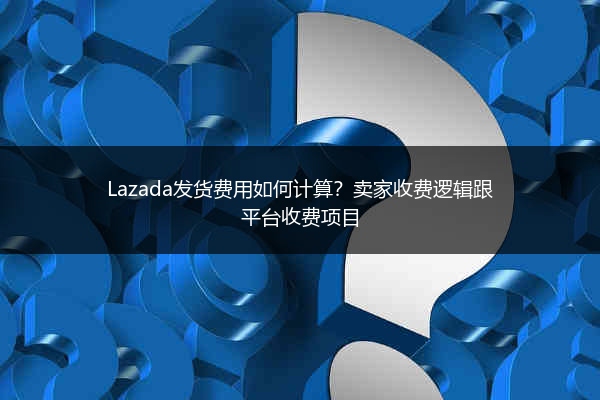 Lazada发货费用如何计算？卖家收费逻辑跟平台收费项目