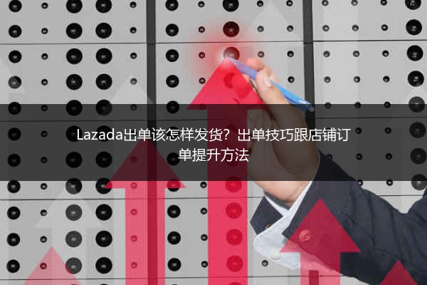 Lazada出单该怎样发货？出单技巧跟店铺订单提升方法