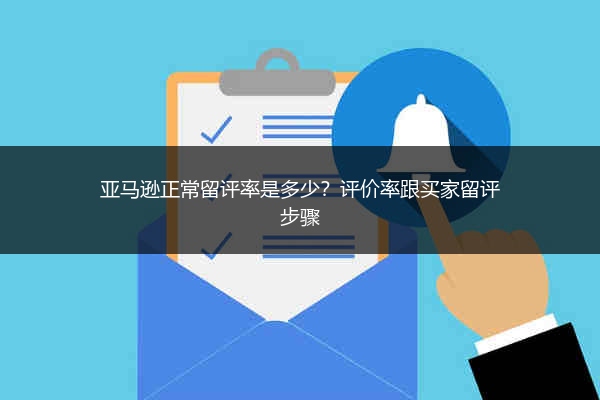 亚马逊正常留评率是多少?评价率跟买家留评步骤