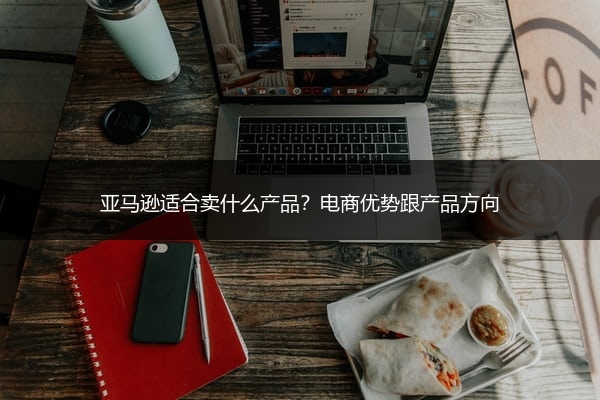 亚马逊适合卖什么产品?电商优势跟产品方向