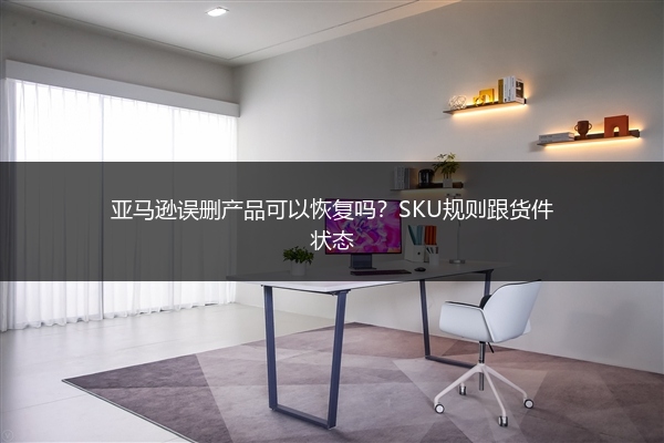 亚马逊误删产品可以恢复吗?SKU规则跟货件状态