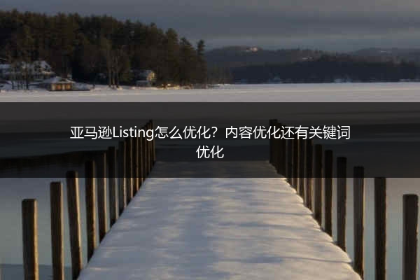亚马逊Listing怎么优化?内容优化还有关键词优化