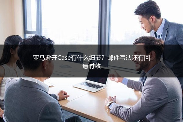 亚马逊开Case有什么细节?邮件写法还有回复时效