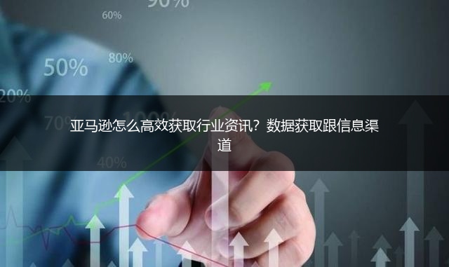 亚马逊怎么高效获取行业资讯？数据获取跟信息渠道