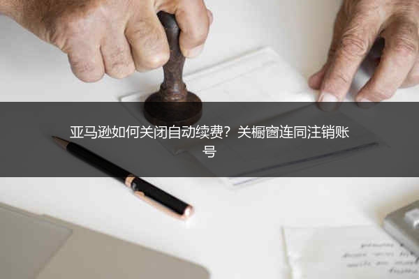 亚马逊如何关闭自动续费？关橱窗连同注销账号