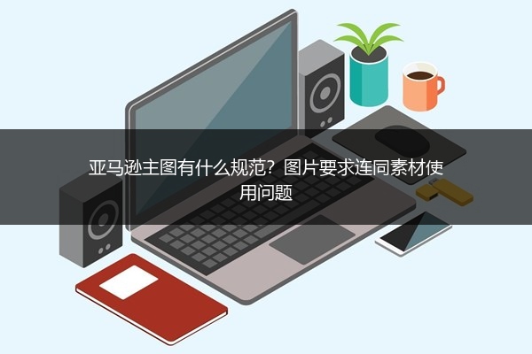 亚马逊主图有什么规范?图片要求连同素材使用问题