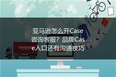 亚马逊怎么开Case咨询客服？品牌Case入口还有沟通技巧