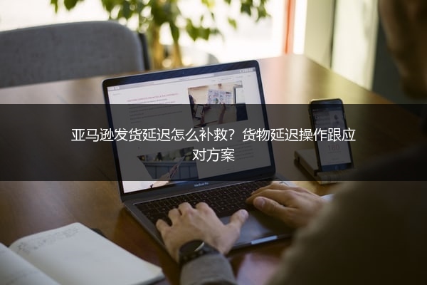 亚马逊发货延迟怎么补救?货物延迟操作跟应对方案