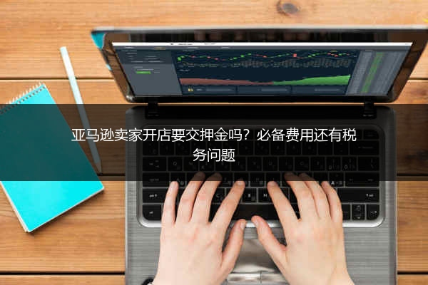 亚马逊卖家开店要交押金吗？必备费用还有税务问题