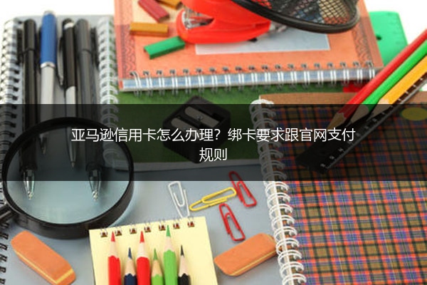 亚马逊信用卡怎么办理?绑卡要求跟官网支付规则
