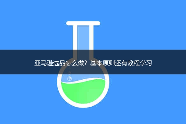 亚马逊选品怎么做?基本原则还有教程学习