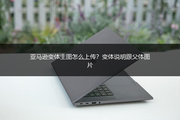 亚马逊变体主图怎么上传?变体说明跟父体图片