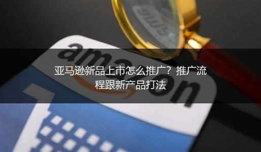 亚马逊新品上市怎么推广?推广流程跟新产品打法