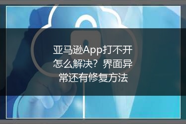 亚马逊App打不开怎么解决?界面异常还有修复方法