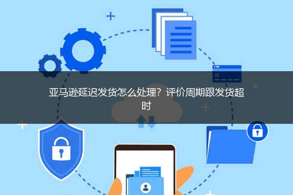 亚马逊延迟发货怎么处理?评价周期跟发货超时