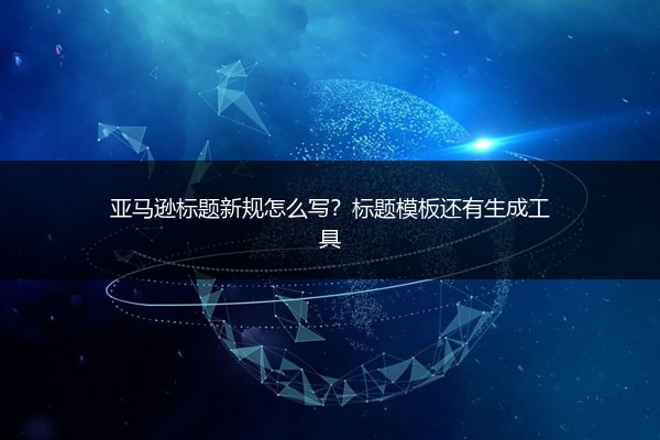 亚马逊标题新规怎么写?标题模板还有生成工具