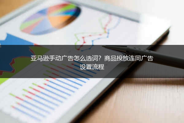 亚马逊手动广告怎么选词?商品投放连同广告设置流程