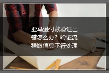亚马逊付款验证出错怎么办?验证流程跟信息不符处理