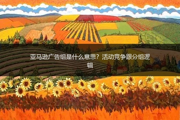 亚马逊广告组是什么意思?活动竞争跟分组逻辑