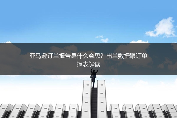 亚马逊订单报告是什么意思？出单数据跟订单报表解读