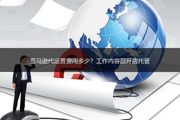 亚马逊代运营费用多少?工作内容跟开店托管