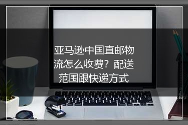 亚马逊中国直邮物流怎么收费?配送范围跟快递方式