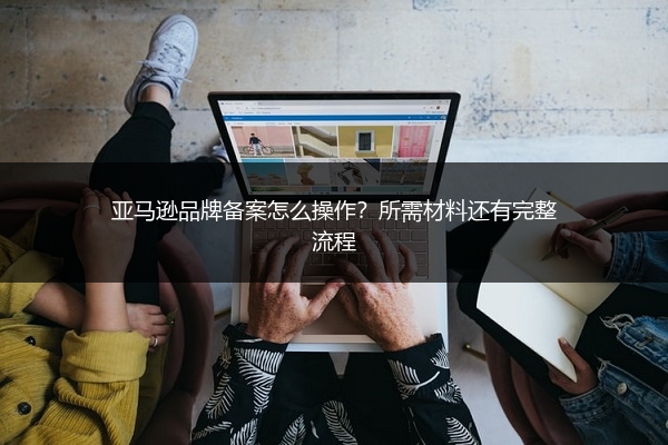 亚马逊品牌备案怎么操作?所需材料还有完整流程