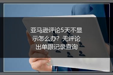 亚马逊评论5天不显示怎么办？无评论出单跟记录查询