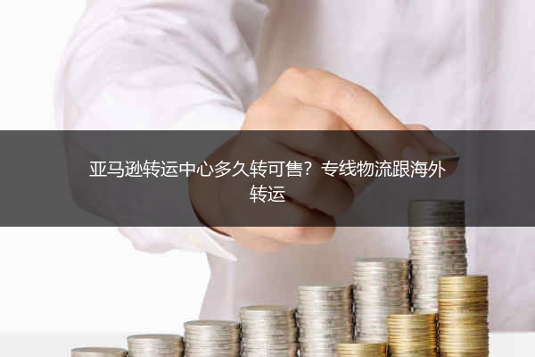 亚马逊转运中心多久转可售?专线物流跟海外转运