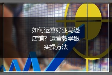 如何运营好亚马逊店铺？运营教学跟实操方法