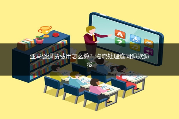 亚马逊退货费用怎么算?物流处理连同退款退货