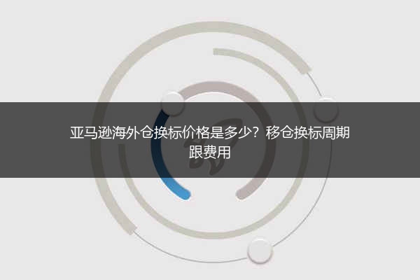 亚马逊海外仓换标价格是多少?移仓换标周期跟费用