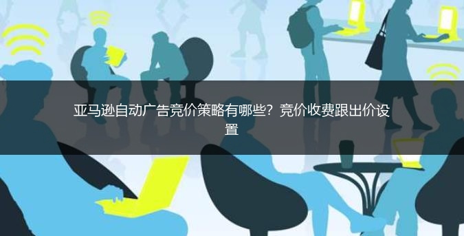 亚马逊自动广告竞价策略有哪些？竞价收费跟出价设置