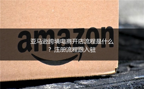 亚马逊跨境电商开店流程是什么？注册流程跟入驻