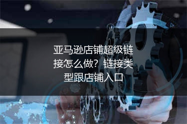 亚马逊店铺超级链接怎么做？链接类型跟店铺入口