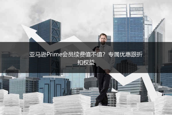 亚马逊Prime会员续费值不值？专属优惠跟折扣权益