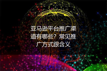 亚马逊平台推广渠道有哪些?常见推广方式跟含义