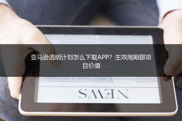 亚马逊透明计划怎么下载APP？生效周期跟项目价值